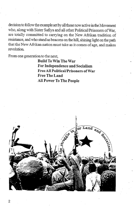 decisionto follow the example set by all those now active inthe Movement who, along with Sister Safiya and all other Political/Prisoners of War, are totally committed to carrying on the New Afrikan tradition of resistance, and who stand as beacons on the hill, shining ight on the path that the New Afrikan nation must take as it comes of age, and makes revolution.  From one generation to the next, Build To Win The War For Independence and Socialism Free All Political/Prisoners of War Free The Land All Power To The People  